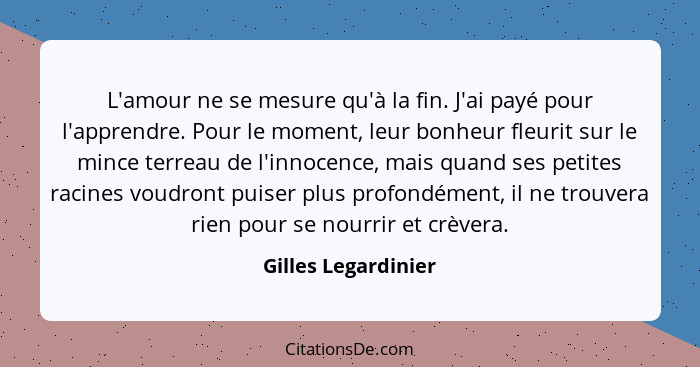 L'amour ne se mesure qu'à la fin. J'ai payé pour l'apprendre. Pour le moment, leur bonheur fleurit sur le mince terreau de l'inno... - Gilles Legardinier