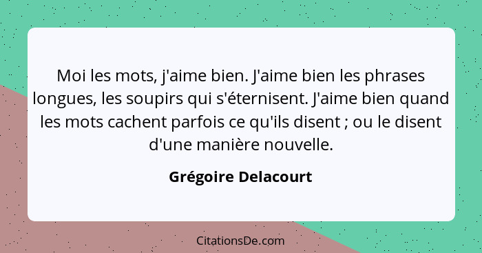 Moi les mots, j'aime bien. J'aime bien les phrases longues, les soupirs qui s'éternisent. J'aime bien quand les mots cachent parf... - Grégoire Delacourt