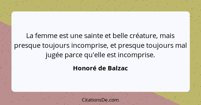 La femme est une sainte et belle créature, mais presque toujours incomprise, et presque toujours mal jugée parce qu'elle est incomp... - Honoré de Balzac