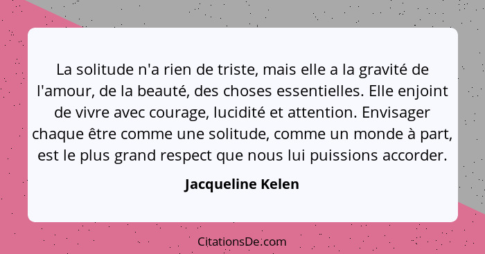 La solitude n'a rien de triste, mais elle a la gravité de l'amour, de la beauté, des choses essentielles. Elle enjoint de vivre ave... - Jacqueline Kelen