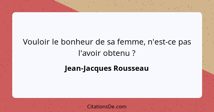 Vouloir le bonheur de sa femme, n'est-ce pas l'avoir obtenu ?... - Jean-Jacques Rousseau