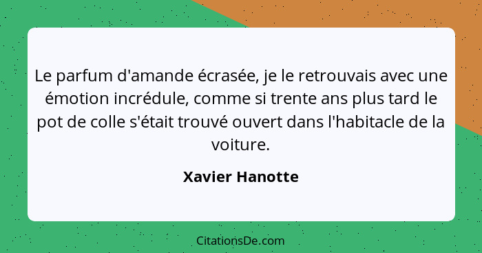 Le parfum d'amande écrasée, je le retrouvais avec une émotion incrédule, comme si trente ans plus tard le pot de colle s'était trouvé... - Xavier Hanotte