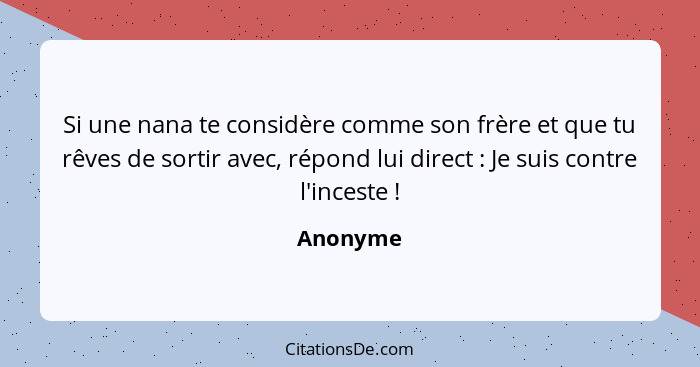 Si une nana te considère comme son frère et que tu rêves de sortir avec, répond lui direct : Je suis contre l'inceste !... - Anonyme