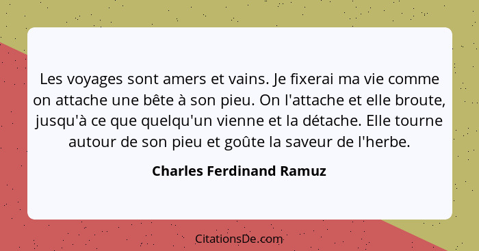 Les voyages sont amers et vains. Je fixerai ma vie comme on attache une bête à son pieu. On l'attache et elle broute, jusqu'... - Charles Ferdinand Ramuz