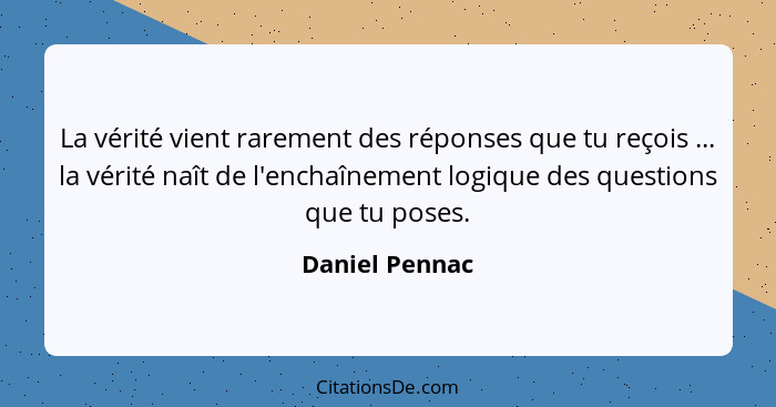 La vérité vient rarement des réponses que tu reçois ... la vérité naît de l'enchaînement logique des questions que tu poses.... - Daniel Pennac