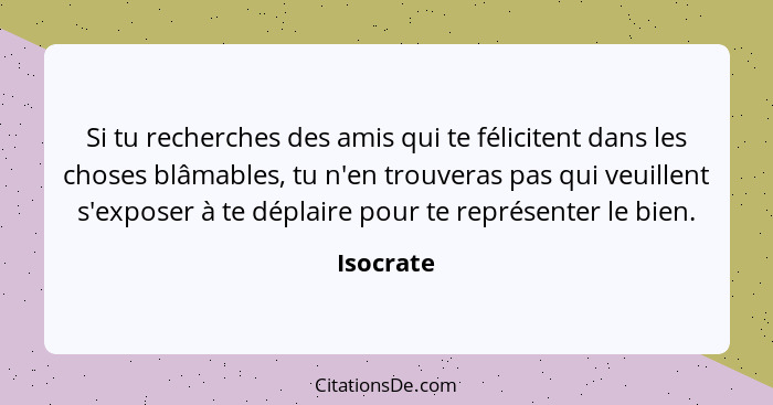 Si tu recherches des amis qui te félicitent dans les choses blâmables, tu n'en trouveras pas qui veuillent s'exposer à te déplaire pour te... - Isocrate