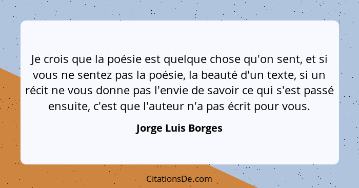 Je crois que la poésie est quelque chose qu'on sent, et si vous ne sentez pas la poésie, la beauté d'un texte, si un récit ne vous... - Jorge Luis Borges