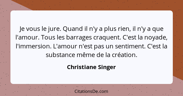 Je vous le jure. Quand il n'y a plus rien, il n'y a que l'amour. Tous les barrages craquent. C'est la noyade, l'immersion. L'amour... - Christiane Singer