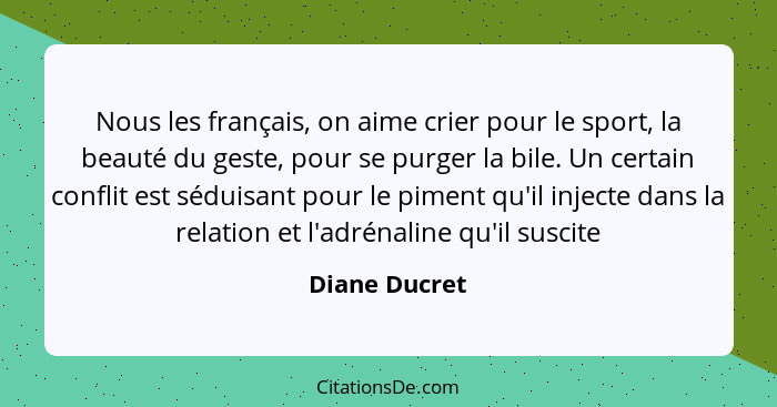 Nous les français, on aime crier pour le sport, la beauté du geste, pour se purger la bile. Un certain conflit est séduisant pour le pi... - Diane Ducret