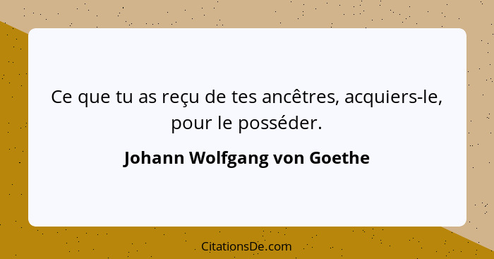 Ce que tu as reçu de tes ancêtres, acquiers-le, pour le posséder.... - Johann Wolfgang von Goethe