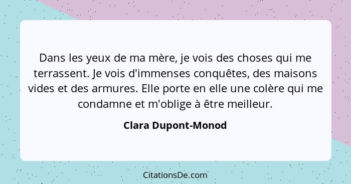 Dans les yeux de ma mère, je vois des choses qui me terrassent. Je vois d'immenses conquêtes, des maisons vides et des armures. E... - Clara Dupont-Monod