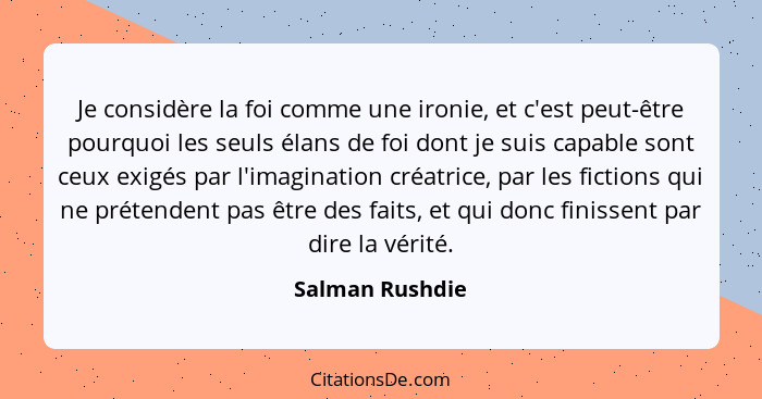 Je considère la foi comme une ironie, et c'est peut-être pourquoi les seuls élans de foi dont je suis capable sont ceux exigés par l'... - Salman Rushdie