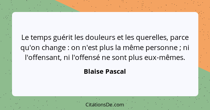 Le temps guérit les douleurs et les querelles, parce qu'on change : on n'est plus la même personne ; ni l'offensant, ni l'of... - Blaise Pascal