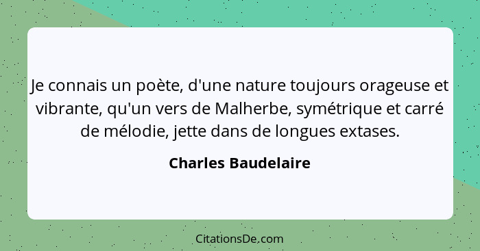 Je connais un poète, d'une nature toujours orageuse et vibrante, qu'un vers de Malherbe, symétrique et carré de mélodie, jette da... - Charles Baudelaire