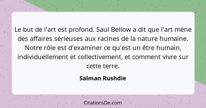 Le but de l'art est profond. Saul Bellow a dit que l'art mène des affaires sérieuses aux racines de la nature humaine. Notre rôle est... - Salman Rushdie