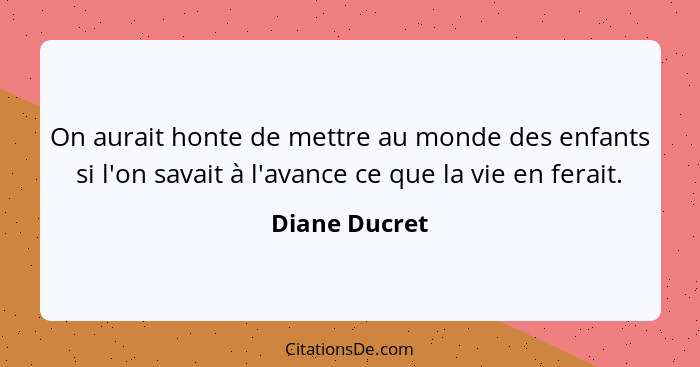 On aurait honte de mettre au monde des enfants si l'on savait à l'avance ce que la vie en ferait.... - Diane Ducret