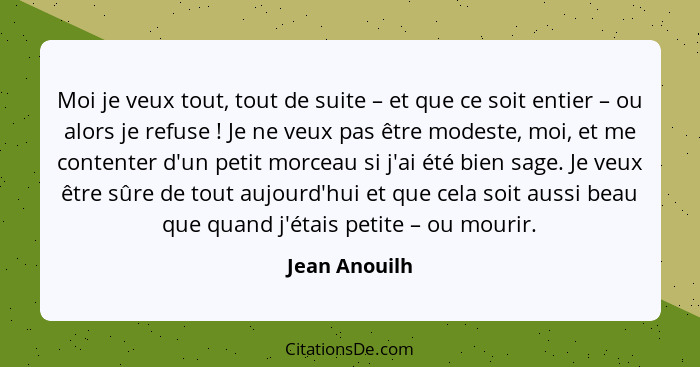 Moi je veux tout, tout de suite – et que ce soit entier – ou alors je refuse ! Je ne veux pas être modeste, moi, et me contenter d... - Jean Anouilh