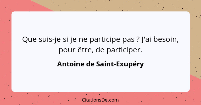 Que suis-je si je ne participe pas ? J'ai besoin, pour être, de participer.... - Antoine de Saint-Exupéry