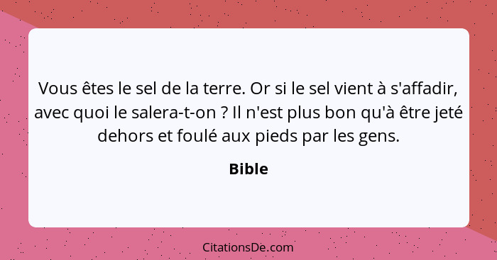 Vous êtes le sel de la terre. Or si le sel vient à s'affadir, avec quoi le salera-t-on ? Il n'est plus bon qu'à être jeté dehors et foulé... - Bible