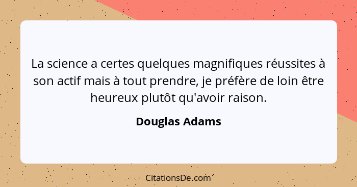 La science a certes quelques magnifiques réussites à son actif mais à tout prendre, je préfère de loin être heureux plutôt qu'avoir ra... - Douglas Adams