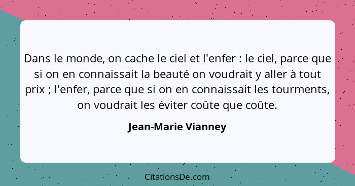 Dans le monde, on cache le ciel et l'enfer : le ciel, parce que si on en connaissait la beauté on voudrait y aller à tout pr... - Jean-Marie Vianney