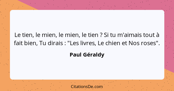 Le tien, le mien, le mien, le tien ? Si tu m'aimais tout à fait bien, Tu dirais : "Les livres, Le chien et Nos roses".... - Paul Géraldy