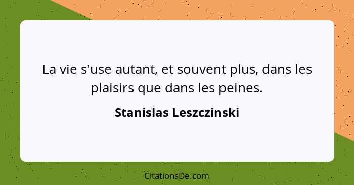 La vie s'use autant, et souvent plus, dans les plaisirs que dans les peines.... - Stanislas Leszczinski