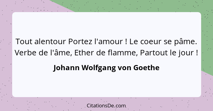 Tout alentour Portez l'amour ! Le coeur se pâme. Verbe de l'âme, Ether de flamme, Partout le jour !... - Johann Wolfgang von Goethe