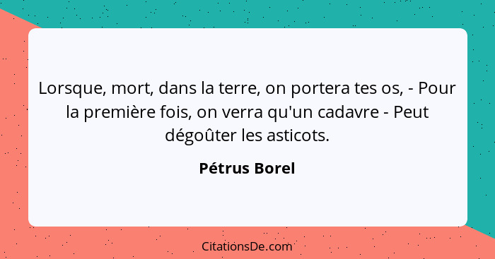 Lorsque, mort, dans la terre, on portera tes os, - Pour la première fois, on verra qu'un cadavre - Peut dégoûter les asticots.... - Pétrus Borel