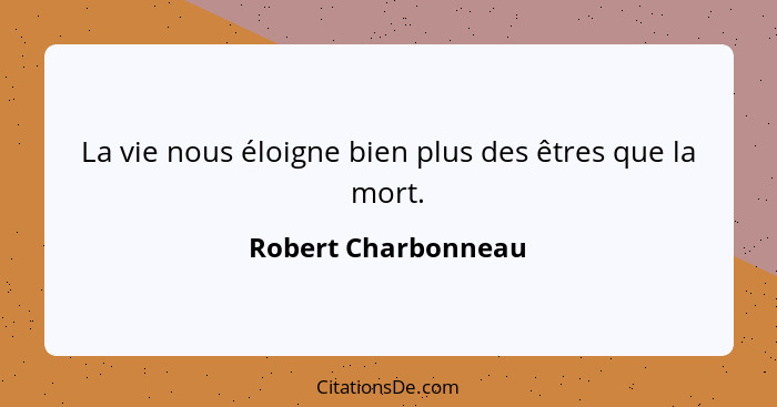 La vie nous éloigne bien plus des êtres que la mort.... - Robert Charbonneau