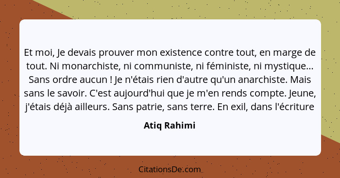 Et moi, Je devais prouver mon existence contre tout, en marge de tout. Ni monarchiste, ni communiste, ni féministe, ni mystique… Sans or... - Atiq Rahimi