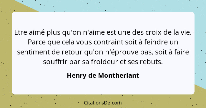 Etre aimé plus qu'on n'aime est une des croix de la vie. Parce que cela vous contraint soit à feindre un sentiment de retour qu... - Henry de Montherlant