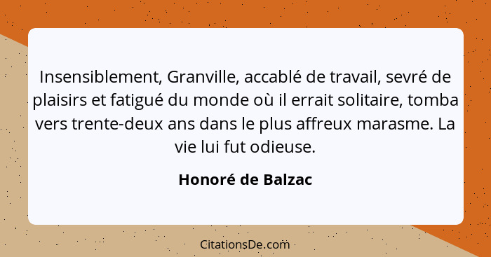 Insensiblement, Granville, accablé de travail, sevré de plaisirs et fatigué du monde où il errait solitaire, tomba vers trente-deux... - Honoré de Balzac