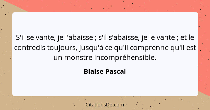 S'il se vante, je l'abaisse ; s'il s'abaisse, je le vante ; et le contredis toujours, jusqu'à ce qu'il comprenne qu'il est u... - Blaise Pascal