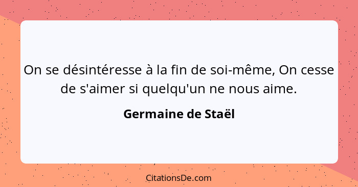 On se désintéresse à la fin de soi-même, On cesse de s'aimer si quelqu'un ne nous aime.... - Germaine de Staël