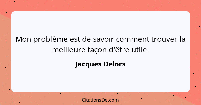 Mon problème est de savoir comment trouver la meilleure façon d'être utile.... - Jacques Delors