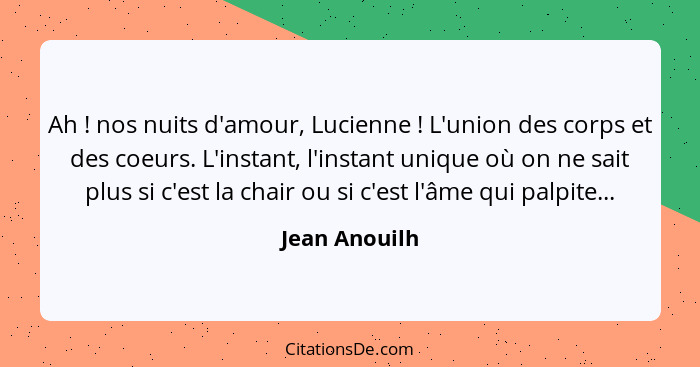 Ah ! nos nuits d'amour, Lucienne ! L'union des corps et des coeurs. L'instant, l'instant unique où on ne sait plus si c'est l... - Jean Anouilh