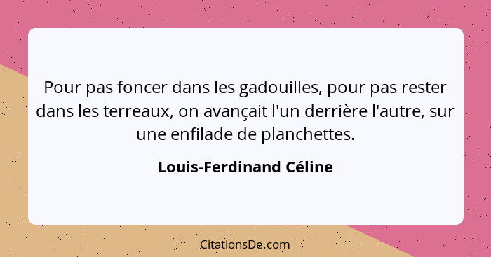 Pour pas foncer dans les gadouilles, pour pas rester dans les terreaux, on avançait l'un derrière l'autre, sur une enfilade d... - Louis-Ferdinand Céline