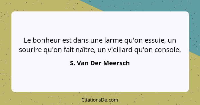 Le bonheur est dans une larme qu'on essuie, un sourire qu'on fait naître, un vieillard qu'on console.... - S. Van Der Meersch