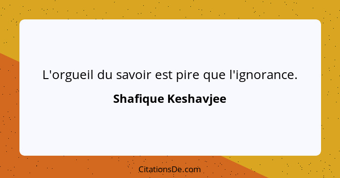 L'orgueil du savoir est pire que l'ignorance.... - Shafique Keshavjee