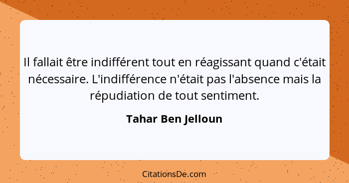 Il fallait être indifférent tout en réagissant quand c'était nécessaire. L'indifférence n'était pas l'absence mais la répudiation... - Tahar Ben Jelloun