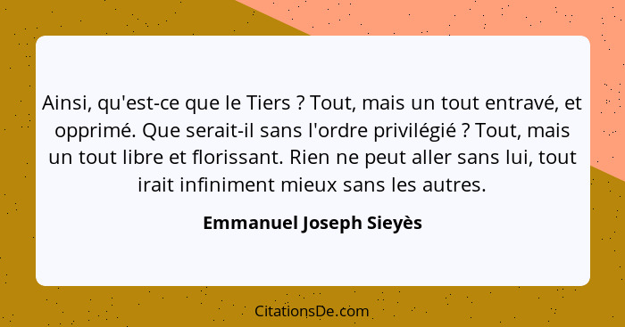 Ainsi, qu'est-ce que le Tiers ? Tout, mais un tout entravé, et opprimé. Que serait-il sans l'ordre privilégié ? Tou... - Emmanuel Joseph Sieyès