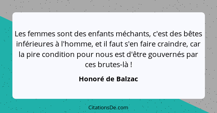 Les femmes sont des enfants méchants, c'est des bêtes inférieures à l'homme, et il faut s'en faire craindre, car la pire condition... - Honoré de Balzac