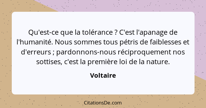 Qu'est-ce que la tolérance ? C'est l'apanage de l'humanité. Nous sommes tous pétris de faiblesses et d'erreurs ; pardonnons-nous... - Voltaire