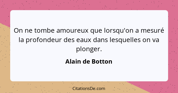 On ne tombe amoureux que lorsqu'on a mesuré la profondeur des eaux dans lesquelles on va plonger.... - Alain de Botton