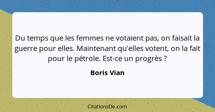 Du temps que les femmes ne votaient pas, on faisait la guerre pour elles. Maintenant qu'elles votent, on la fait pour le pétrole. Est-ce... - Boris Vian