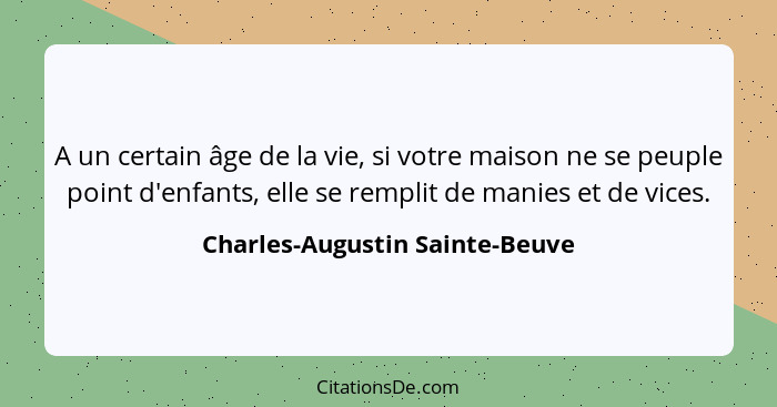 A un certain âge de la vie, si votre maison ne se peuple point d'enfants, elle se remplit de manies et de vices.... - Charles-Augustin Sainte-Beuve