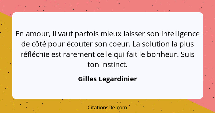 En amour, il vaut parfois mieux laisser son intelligence de côté pour écouter son coeur. La solution la plus réfléchie est rareme... - Gilles Legardinier