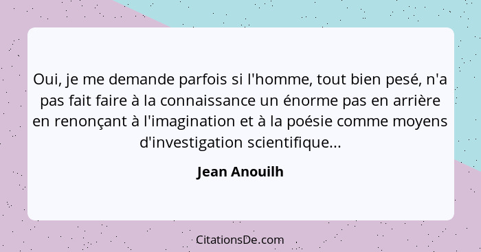 Oui, je me demande parfois si l'homme, tout bien pesé, n'a pas fait faire à la connaissance un énorme pas en arrière en renonçant à l'i... - Jean Anouilh