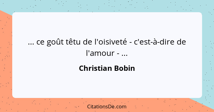 ... ce goût têtu de l'oisiveté - c'est-à-dire de l'amour - ...... - Christian Bobin